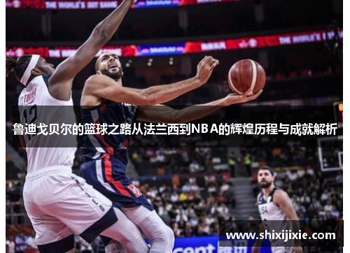 鲁迪戈贝尔的篮球之路从法兰西到NBA的辉煌历程与成就解析